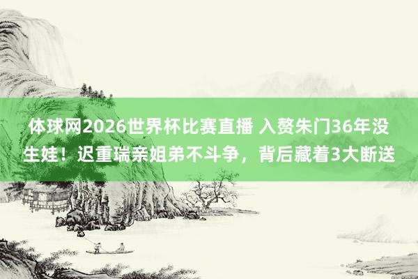 体球网2026世界杯比赛直播 入赘朱门36年没生娃!迟重瑞亲姐弟不斗争,背后藏着3大断送