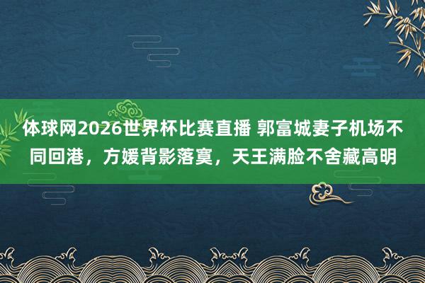 体球网2026世界杯比赛直播 郭富城妻子机场不同回港,方媛背影落寞,天王满脸不舍藏高明