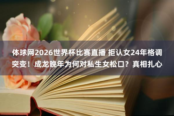 体球网2026世界杯比赛直播 拒认女24年格调突变!成龙晚年为何对私生女松口?真相扎心