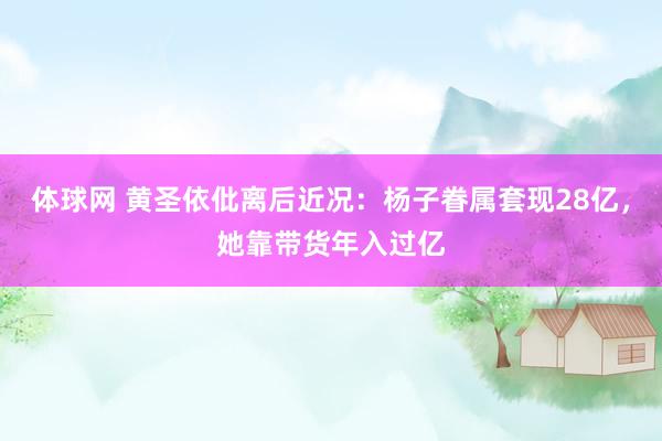 体球网 黄圣依仳离后近况：杨子眷属套现28亿，她靠带货年入过亿