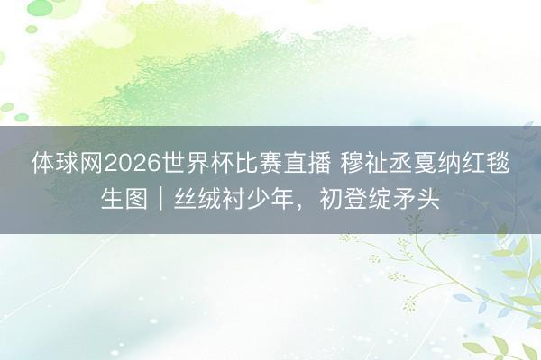 体球网2026世界杯比赛直播 穆祉丞戛纳红毯生图｜丝绒衬少年，初登绽矛头