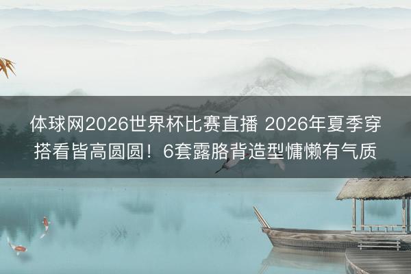 体球网2026世界杯比赛直播 2026年夏季穿搭看皆高圆圆！6套露胳背造型慵懒有气质