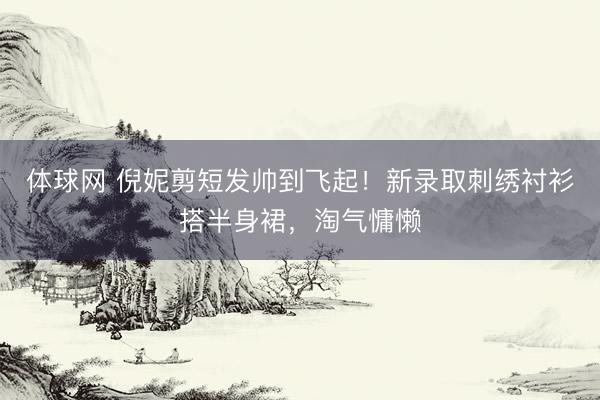 体球网 倪妮剪短发帅到飞起！新录取刺绣衬衫搭半身裙，淘气慵懒