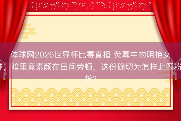 体球网2026世界杯比赛直播 荧幕中的明艳女神，暗里竟素颜在田间劳顿，这份确切为怎样此圈粉？