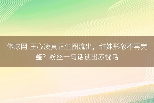 体球网 王心凌真正生图流出，甜妹形象不再完整？粉丝一句话谈出赤忱话