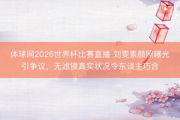 体球网2026世界杯比赛直播 刘雯素颜照曝光引争议,无滤镜真实状况令东谈主巧合