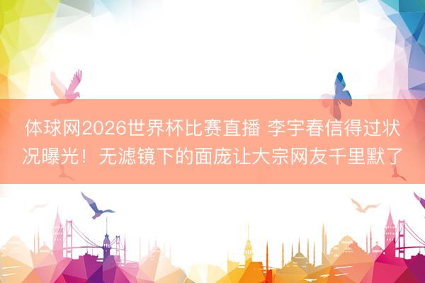 体球网2026世界杯比赛直播 李宇春信得过状况曝光！无滤镜下的面庞让大宗网友千里默了
