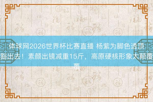 体球网2026世界杯比赛直播 杨紫为脚色透顶豁出去！素颜出镜减重15斤，高原硬核形象太颠覆