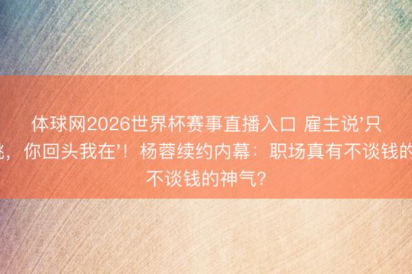体球网2026世界杯赛事直播入口 雇主说'只消心跳，你回头我在'！杨蓉续约内幕：职场真有不谈钱的神气？