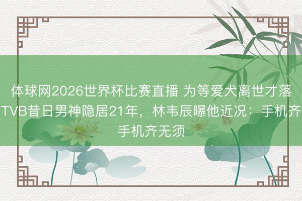 体球网2026世界杯比赛直播 为等爱犬离世才落发！TVB昔日男神隐居21年，林韦辰曝他近况：手机齐无须