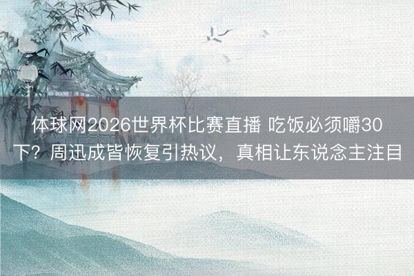 体球网2026世界杯比赛直播 吃饭必须嚼30下?周迅成皆恢复引热议,真相让东说念主注目