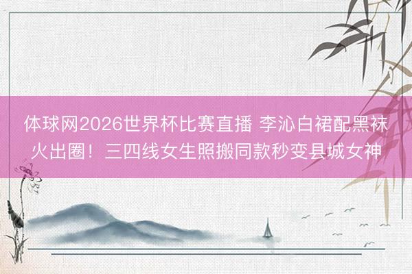 体球网2026世界杯比赛直播 李沁白裙配黑袜火出圈！三四线女生照搬同款秒变县城女神