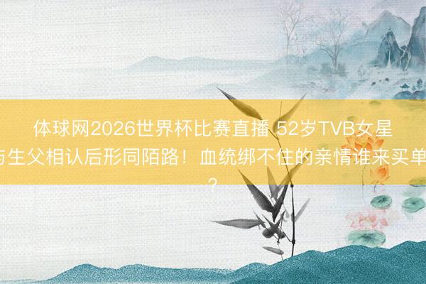 体球网2026世界杯比赛直播 52岁TVB女星与生父相认后形同陌路！血统绑不住的亲情谁来买单？