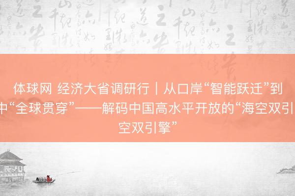 体球网 经济大省调研行｜从口岸“智能跃迁”到空中“全球贯穿”——解码中国高水平开放的“海空双引擎”