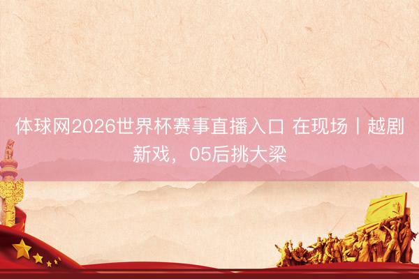 体球网2026世界杯赛事直播入口 在现场丨越剧新戏，05后挑大梁