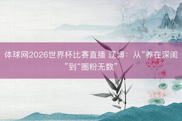 体球网2026世界杯比赛直播 辽博：从“养在深闺”到“圈粉无数”