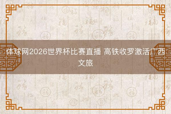 体球网2026世界杯比赛直播 高铁收罗激活广西文旅