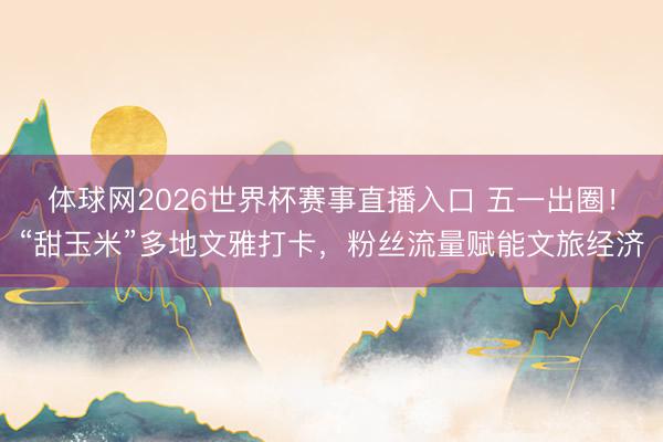 体球网2026世界杯赛事直播入口 五一出圈！“甜玉米”多地文雅打卡，粉丝流量赋能文旅经济