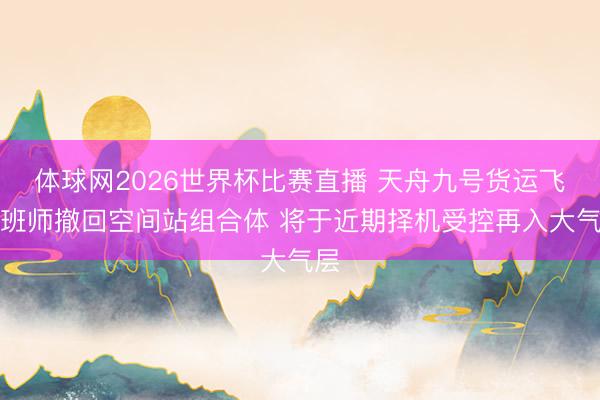体球网2026世界杯比赛直播 天舟九号货运飞船班师撤回空间站组合体 将于近期择机受控再入大气层