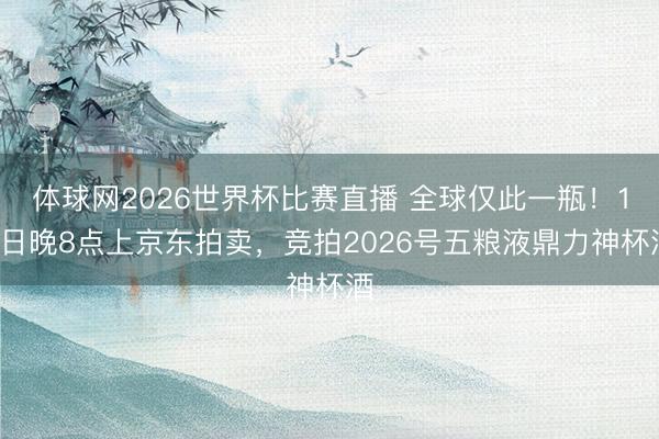 体球网2026世界杯比赛直播 全球仅此一瓶！14日晚8点上京东拍卖，竞拍2026号五粮液鼎力神杯酒