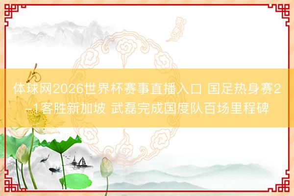 体球网2026世界杯赛事直播入口 国足热身赛2-1客胜新加坡 武磊完成国度队百场里程碑
