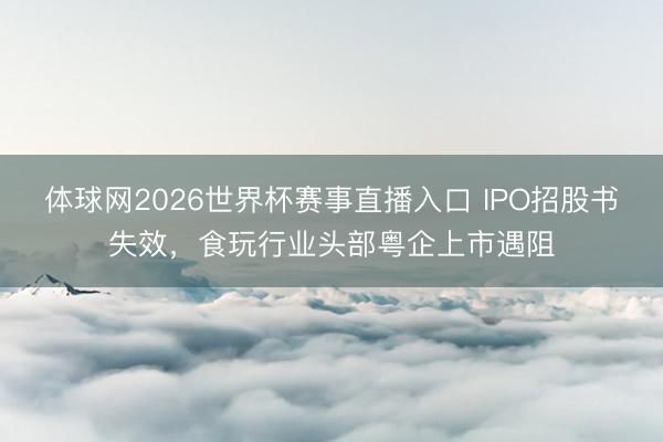 体球网2026世界杯赛事直播入口 IPO招股书失效，食玩行业头部粤企上市遇阻