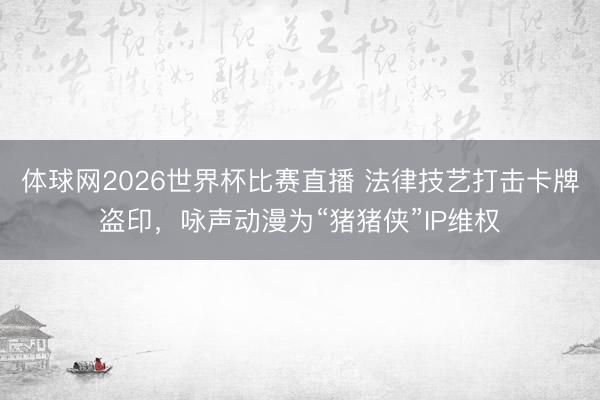 体球网2026世界杯比赛直播 法律技艺打击卡牌盗印，咏声动漫为“猪猪侠”IP维权
