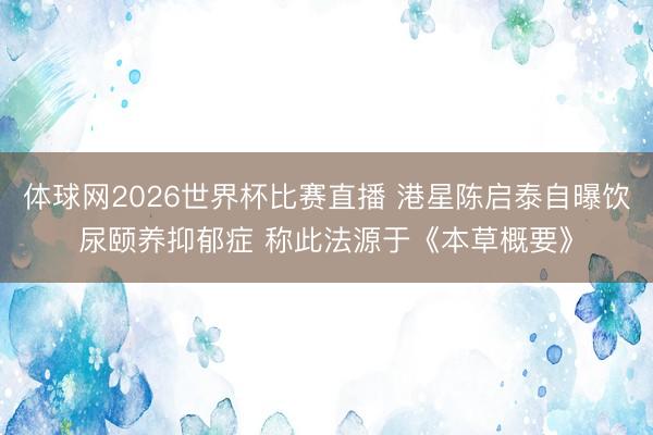 体球网2026世界杯比赛直播 港星陈启泰自曝饮尿颐养抑郁症 称此法源于《本草概要》