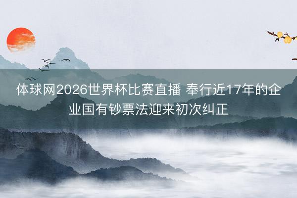 体球网2026世界杯比赛直播 奉行近17年的企业国有钞票法迎来初次纠正