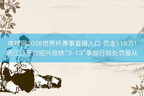 体球网2026世界杯赛事直播入口 罚金115万！浙江公开对绍兴地铁“9·13”事故行政处罚服从