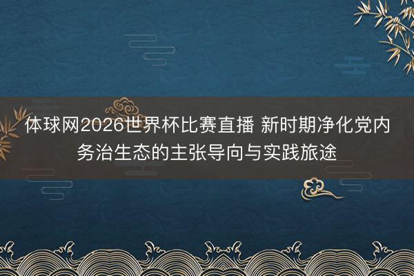 体球网2026世界杯比赛直播 新时期净化党内务治生态的主张导向与实践旅途
