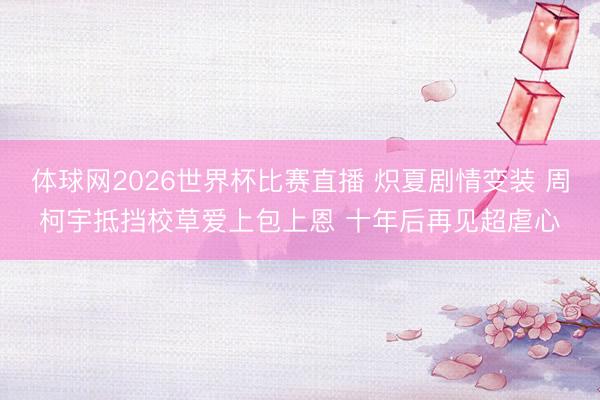 体球网2026世界杯比赛直播 炽夏剧情变装 周柯宇抵挡校草爱上包上恩 十年后再见超虐心