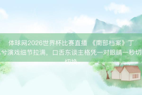 体球网2026世界杯比赛直播 《南部档案》丁禹兮演戏细节拉满，口舌东谈主格凭一对眼睛一秒切换