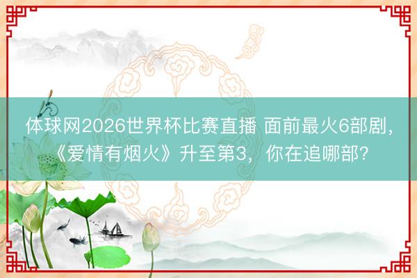 体球网2026世界杯比赛直播 面前最火6部剧，《爱情有烟火》升至第3，你在追哪部？