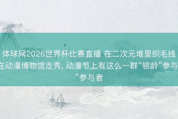 体球网2026世界杯比赛直播 在二次元堆里织毛线， 在动漫博物馆走秀， 动漫节上有这么一群“银龄”参与者