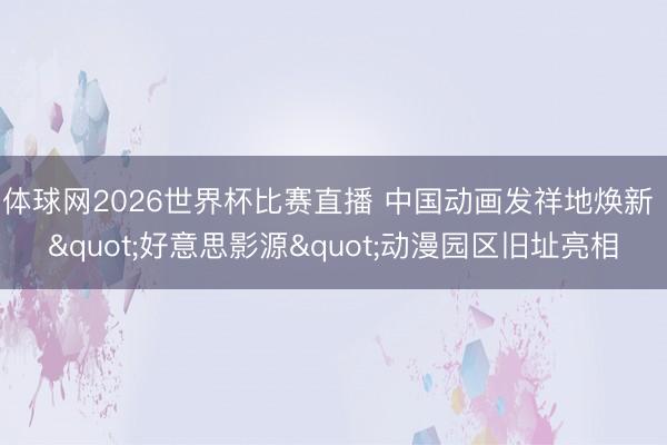 体球网2026世界杯比赛直播 中国动画发祥地焕新 "好意思影源"动漫园区旧址亮相