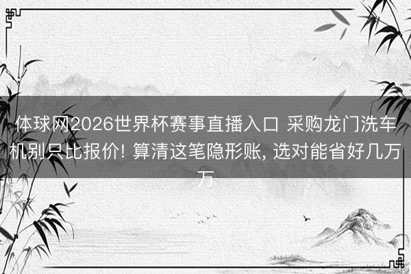 体球网2026世界杯赛事直播入口 采购龙门洗车机别只比报价! 算清这笔隐形账， 选对能省好几万
