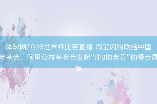 体球网2026世界杯比赛直播 淘宝闪购联结中国老基会、阿里公益基金会发起“逢9助老日”助餐步履