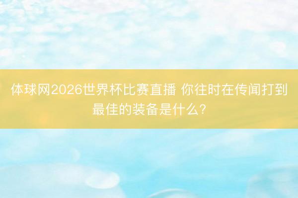 体球网2026世界杯比赛直播 你往时在传闻打到最佳的装备是什么?