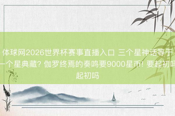 体球网2026世界杯赛事直播入口 三个星神话等于一个星典藏? 伽罗终焉的奏鸣要9000星币! 要起初吗