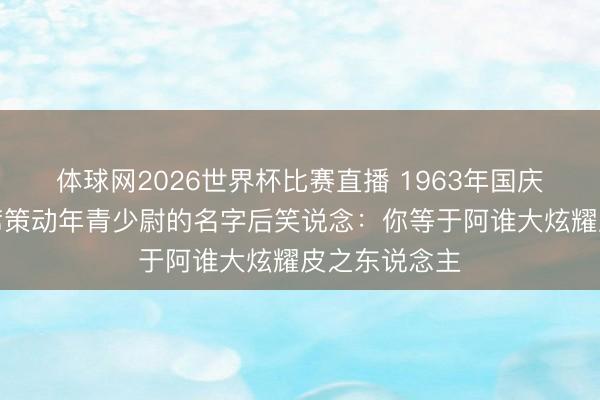 体球网2026世界杯比赛直播 1963年国庆校阅,毛主席策动年青少尉的名字后笑说念:你等于阿谁大炫耀皮之东说念主