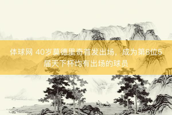 体球网 40岁莫德里奇首发出场,成为第8位5届天下杯均有出场的球员