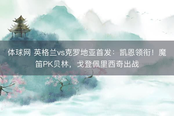 体球网 英格兰vs克罗地亚首发:凯恩领衔!魔笛PK贝林,戈登佩里西奇出战