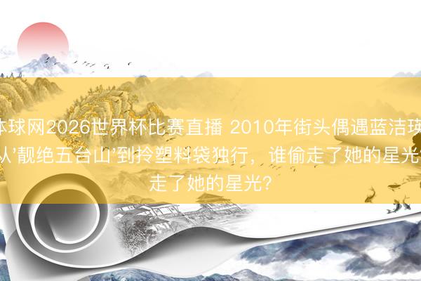 体球网2026世界杯比赛直播 2010年街头偶遇蓝洁瑛:从'靓绝五台山'到拎塑料袋独行,谁偷走了她的星光?