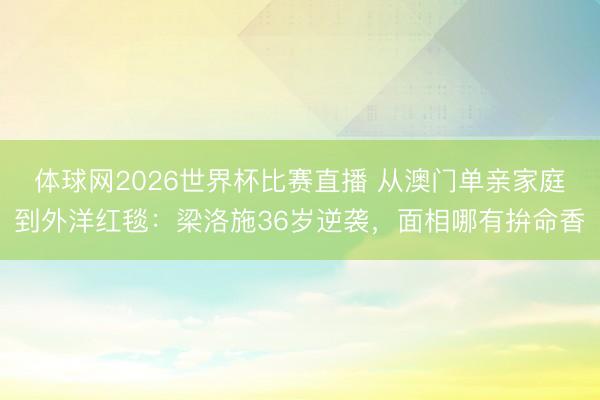 体球网2026世界杯比赛直播 从澳门单亲家庭到外洋红毯:梁洛施36岁逆袭,面相哪有拚命香