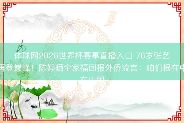 体球网2026世界杯赛事直播入口 76岁张艺谋再登巅峰!陈婷晒全家福回报外侨流言:咱们根在中国